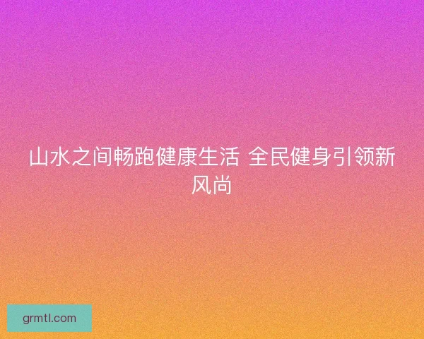 山水之间畅跑健康生活 全民健身引领新风尚