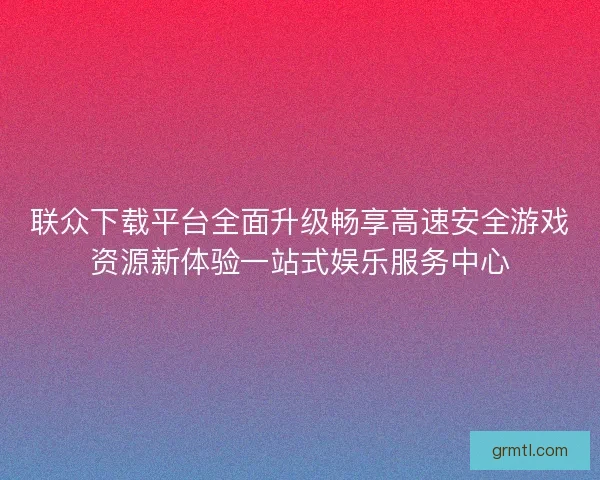 联众下载平台全面升级畅享高速安全游戏资源新体验一站式娱乐服务中心