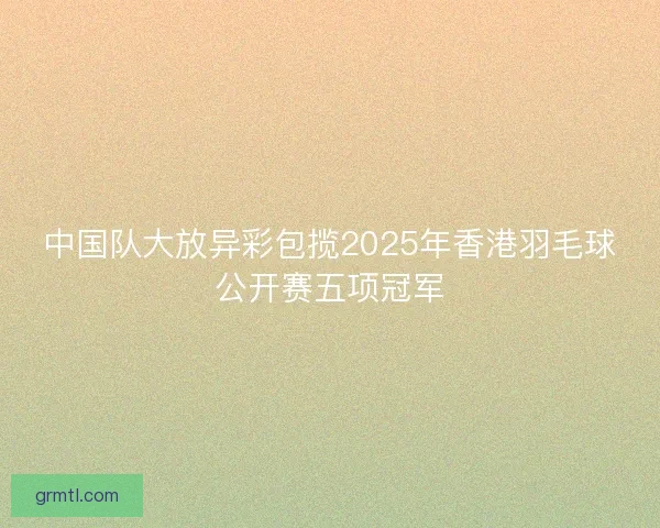 中国队大放异彩包揽2025年香港羽毛球公开赛五项冠军 中国队大放异彩包揽2025年香港羽毛球公开赛五项冠军