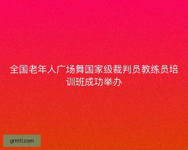 全国老年人广场舞国家级裁判员教练员培训班成功举办