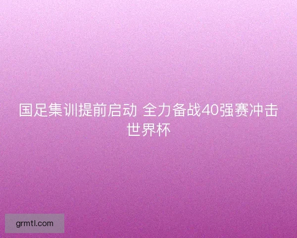 国足集训提前启动 全力备战40强赛冲击世界杯 国足集训提前启动 全力备战40强赛冲击世界杯