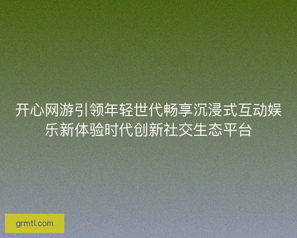 开心网游引领年轻世代畅享沉浸式互动娱乐新体验时代创新社交生态平台