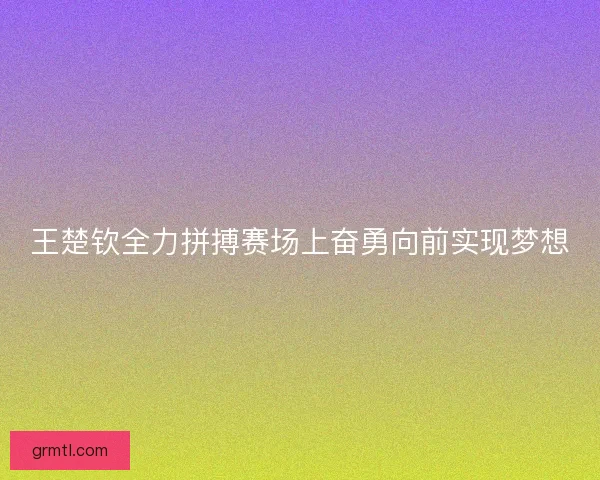 王楚钦全力拼搏赛场上奋勇向前实现梦想