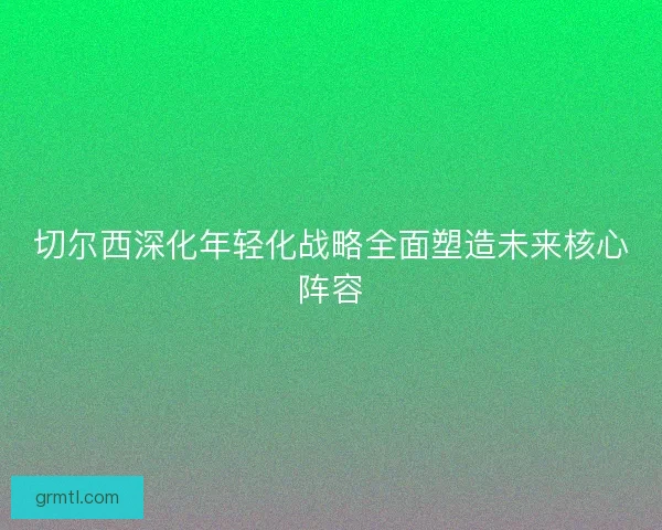 切尔西深化年轻化战略全面塑造未来核心阵容