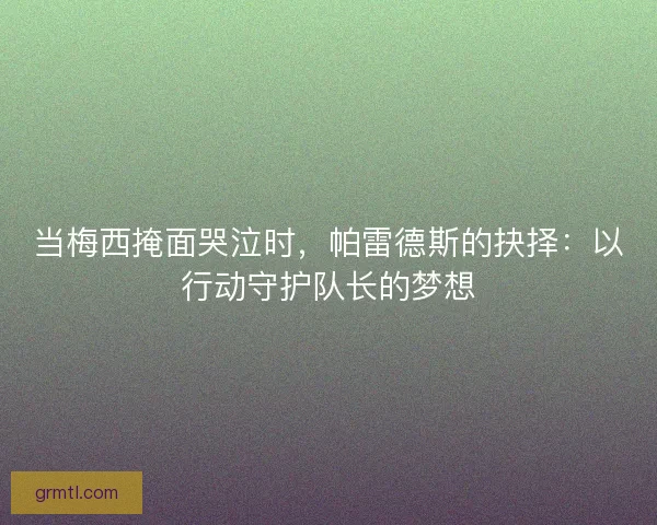 当梅西掩面哭泣时，帕雷德斯的抉择：以行动守护队长的梦想