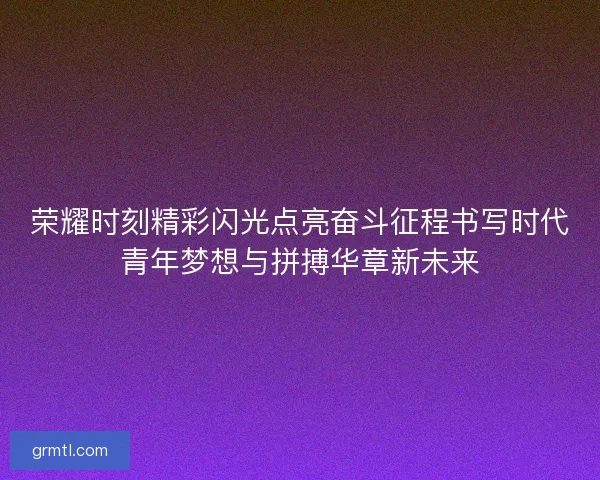 荣耀时刻精彩闪光点亮奋斗征程书写时代青年梦想与拼搏华章新未来