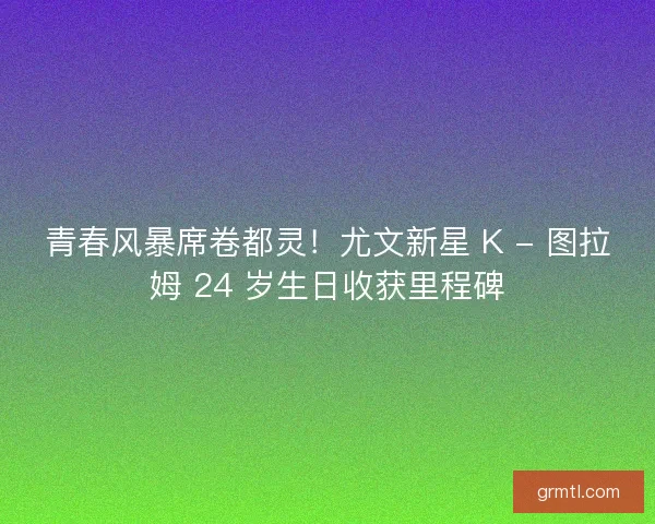 青春风暴席卷都灵！尤文新星 K - 图拉姆 24 岁生日收获里程碑
