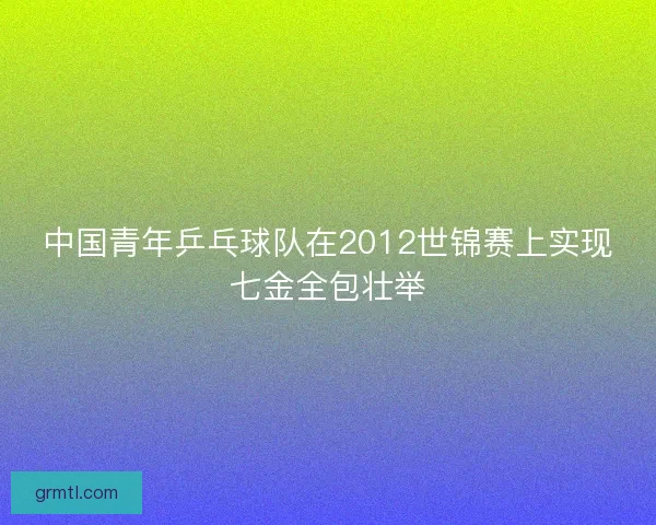 中国青年乒乓球队在2012世锦赛上实现七金全包壮举