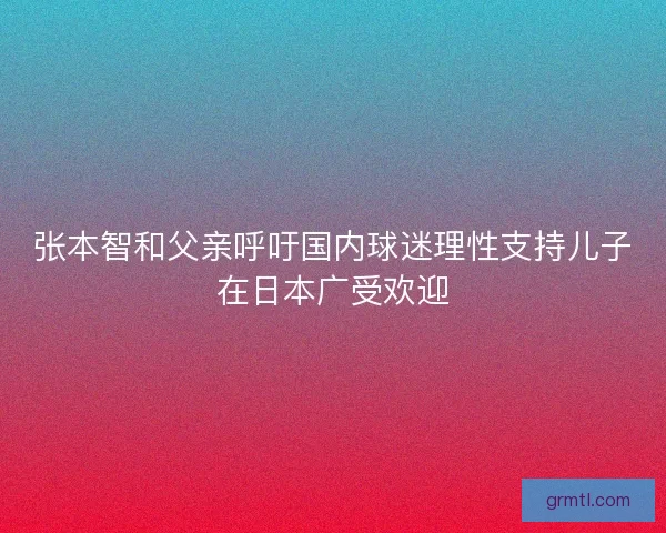 张本智和父亲呼吁国内球迷理性支持儿子在日本广受欢迎