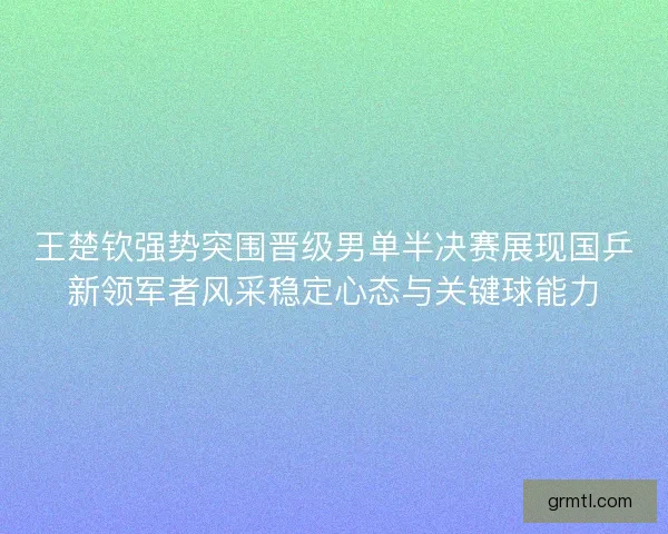 王楚钦强势突围晋级男单半决赛展现国乒新领军者风采稳定心态与关键球能力
