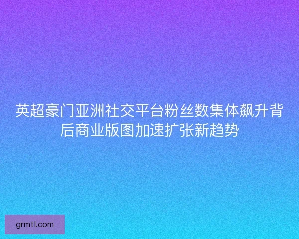 英超豪门亚洲社交平台粉丝数集体飙升背后商业版图加速扩张新趋势