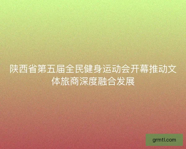 陕西省第五届全民健身运动会开幕推动文体旅商深度融合发展