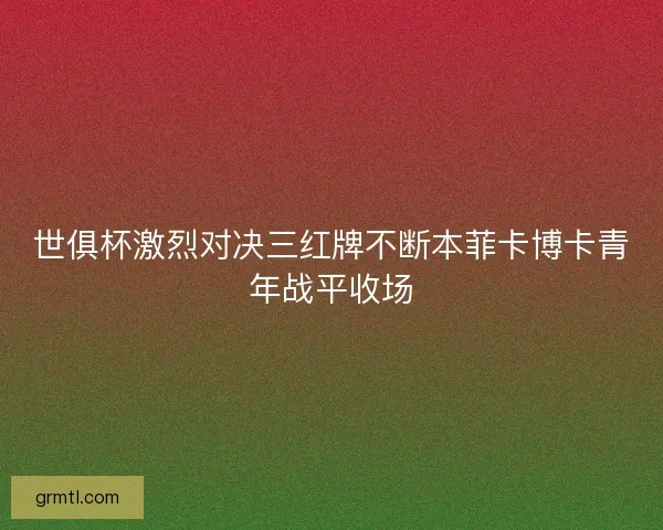 世俱杯激烈对决三红牌不断本菲卡博卡青年战平收场