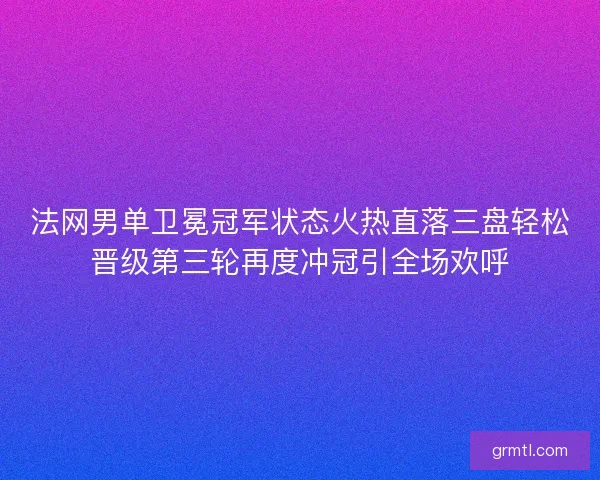 法网男单卫冕冠军状态火热直落三盘轻松晋级第三轮再度冲冠引全场欢呼 法网男单卫冕冠军状态火热直落三盘轻松晋级第三轮再度冲冠引全场欢呼
