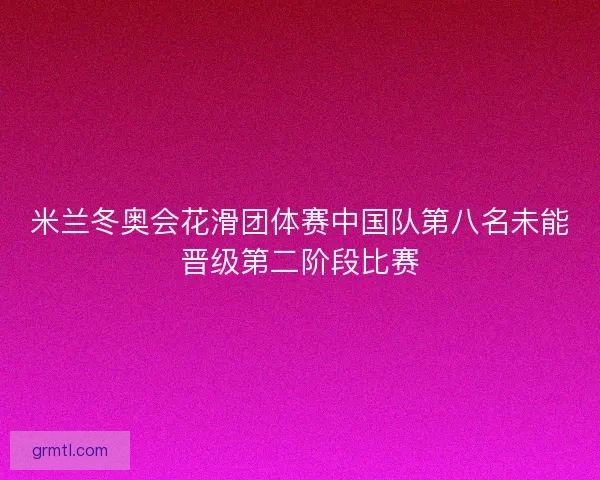 米兰冬奥会花滑团体赛中国队第八名未能晋级第二阶段比赛 米兰冬奥会花滑团体赛中国队第八名未能晋级第二阶段比赛